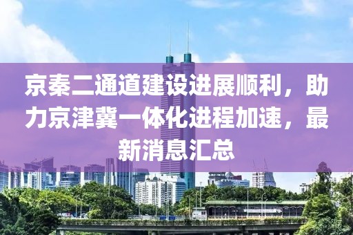 京秦二通道建設(shè)進展順利，助力京津冀一體化進程加速，最新消息匯總