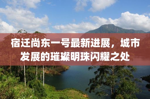 宿遷尚東一號最新進(jìn)展，城市發(fā)展的璀璨明珠閃耀之處